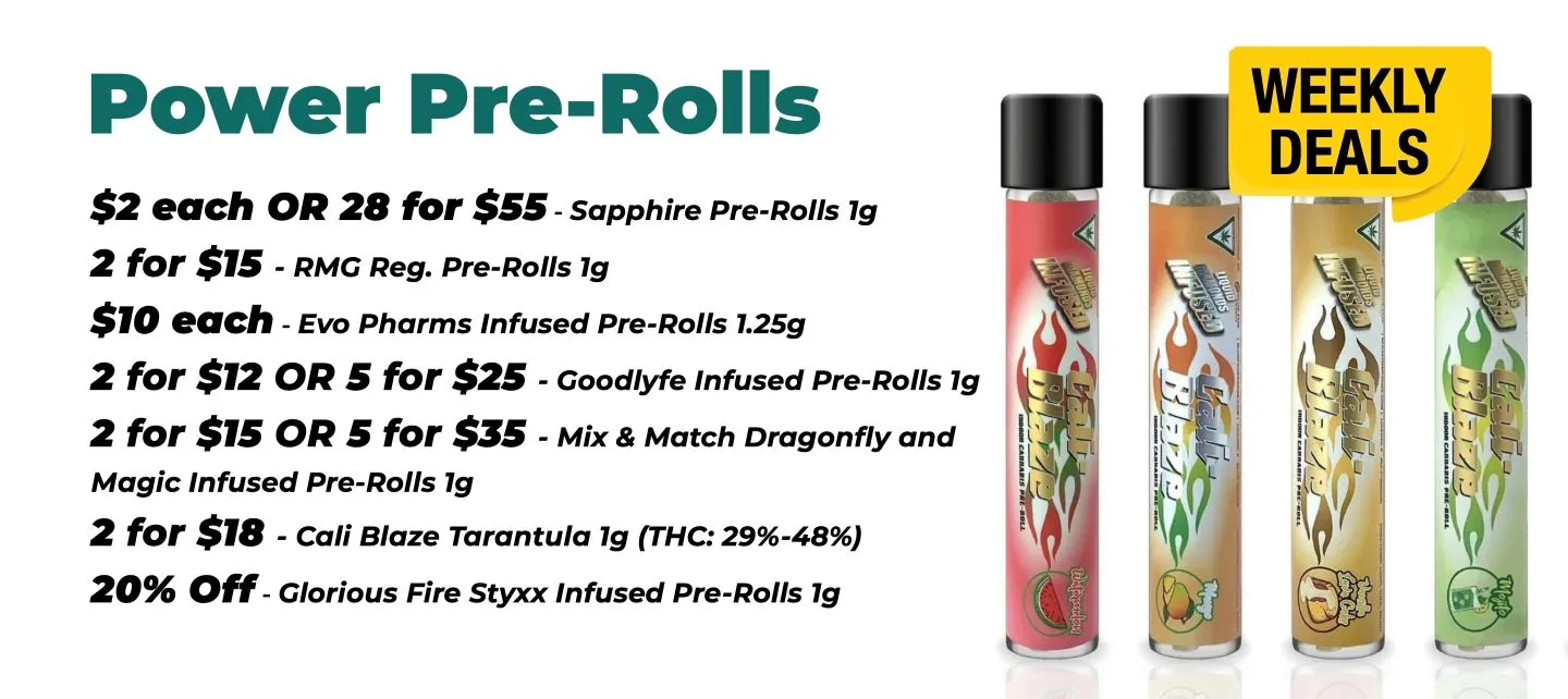 Weekly Deals on Power Pre-Rolls Sapphire 1 gram - 2$ each or 28 for 55$ RMG 1 gram - 2 for 15$ EVO Pharms 1.25 grams - 10$ each Goodlyfe 1 gram - 2 for 12$ or 5 for 25$ Mix and Match Dragonfly and Magic Infused Pre-Rolls 1 gram - 2 for 15$ or 5 for 35$ Cali Blaze Tarantula 1 gram - 2 for 18$ Glorious Fire Styxx 1 gram - 20% off