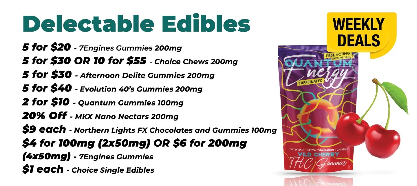 Weekly Deals on Edibles 7 Engines gummies 200 mg - 5 for 20$ Choice Chews 200 mg - 5 for 30$ or 10 for 55$ Afternoon Delite Gummies 200 mg - 5 for 30$ Evolution 40's Gummies 200 mg - 5 for 40$ Quantum Gummies 100 mg - 2 for 10$ MKX Nano Nectars 200 mg - 20% Off Northern Lights FX Chocolates and Gummies 100 mg - 20% off Northern Lights FX Chocolates and Gummies 100 mg - 9$ each 7Engines gummies - 4$ for 100mg - 2x50 mg, or 6$ for 200 mg - 4x50 mg Choice Single Edibles - 1$ each