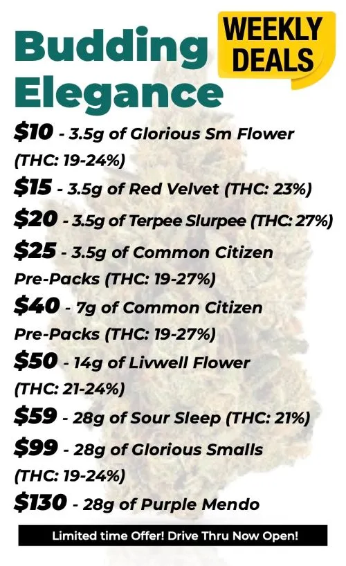 Budding Elegance Weekly Deals 10$ for 3.5 grams of Glorious SM Flower (THC 19-24%) 15$ for 3.5 grams Red Velvet (THC 23%) 20$ for 3.5 grams Terpee Slurpee (THC 27%) 25$ for 3.5 grams of Common Citizen (THC 19-27%) 40$ for 7 grams of Common Citizen 50$ for 14 grams Livwell Flower (THC 21-24%) 59$ for 28 grams Sour Sleep (THC 21%) 99$ for 28 grams of Glorious Smalls (19-24%) 130$ for 28 grams of Purple Mendo