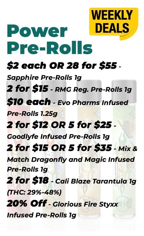 Weekly Deals on Power Pre-Rolls Sapphire 1 gram - 2$ each or 28 for 55$ RMG 1 gram - 2 for 15$ EVO Pharms 1.25 grams - 10$ each Goodlyfe 1 gram - 2 for 12$ or 5 for 25$ Mix and Match Dragonfly and Magic Infused Pre-Rolls 1 gram - 2 for 15$ or 5 for 35$ Cali Blaze Tarantula 1 gram - 2 for 18$ Glorious Fire Styxx 1 gram - 20% off