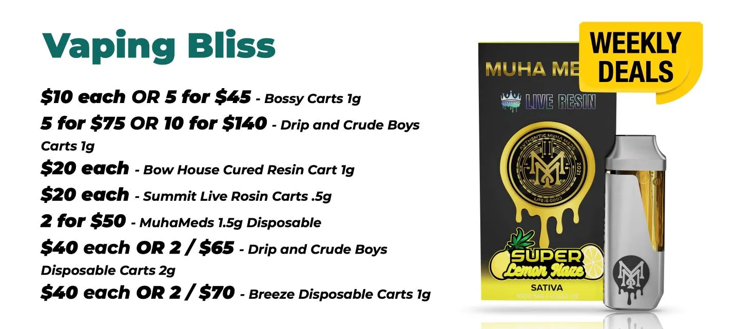 Weekly Deals Vaping Bliss Bossy Carts 1 gram - 10$ each, or 5 for 45$ Drip and Crude Boys Cart 1 gram - 5 for 75$ or 10 for 140$ Bow House Cured Resin Cart 1 gram - 20$ each Summit Live Resin Carts half gram - 20$ each Muha Meds 1.5 gram disposable - 2 for 50$ Drip and Crude Boys Disposable Carts 2 grams - 40$ each, or 2 for 65$ Breeze Disposable Carts of 1 gram - 40$ each or 2 for 70$