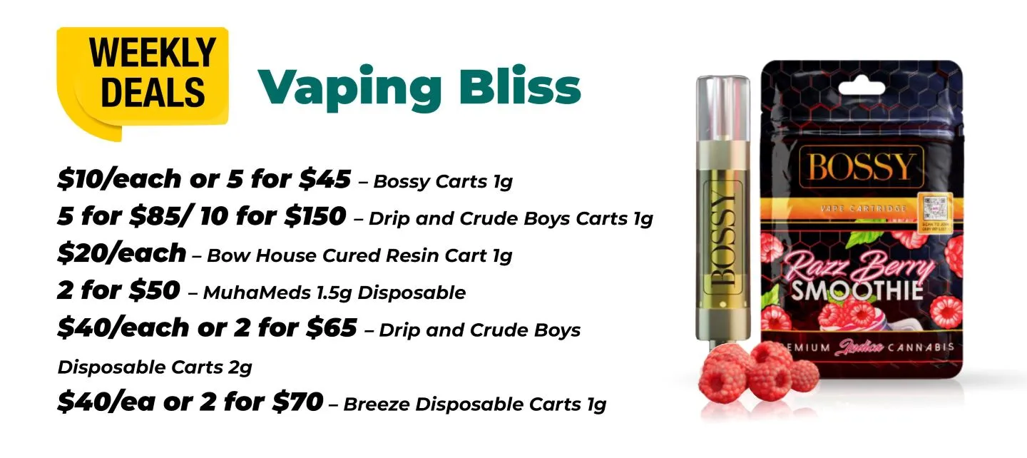 Weekly Deals Vaping Bliss Bossy Carts 1 gram - 10$ each or 5 for 45$ Drip and Crude Boys Carts 1 gram - 5 for 85$ or 10 for 150$ Bow House Cured Resin 1 gram - 20$ each MuhaMeds 1.5 gram Disposable - 2 for 50$ Drip and Crude Boys Disposable carts 2 grams - 40$ each or 2 for 65$ Breeze Disposable Carts 1 gram - 40 $ each or 2 for 70$