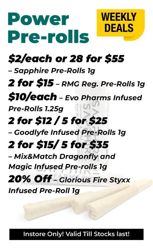 Weekly Deals Power Pre-Rolls Sapphire 1 gram pre-rolls - 2$ each or 28 for 55$ RMG Reg pre-rools 1 gram - 2 for 15$ Evo Pharms Infused 1.25 gram pre-rolls - 10$ each Goodlyfe Infused 1 gram pre-rolls - 2 for 12$ or 5 for 25$ Mix and match Dragonfly and Magic Infused pre-rolls - 2 for 15$ or 5 for 25$ Glorious Fire Styxx Infused 1 gram pre-rolls - 20% off