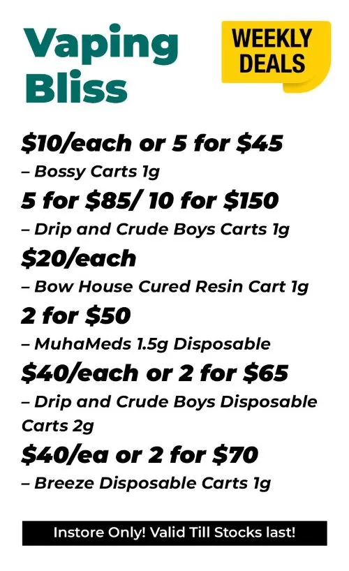 Weekly Deals Vaping Bliss Bossy Carts 1 gram - 10$ each or 5 for 45$ Drip and Crude Boys Carts 1 gram - 5 for 85$ or 10 for 150$ Bow House Cured Resin 1 gram - 20$ each MuhaMeds 1.5 gram Disposable - 2 for 50$ Drip and Crude Boys Disposable carts 2 grams - 40$ each or 2 for 65$ Breeze Disposable Carts 1 gram - 40 $ each or 2 for 70$