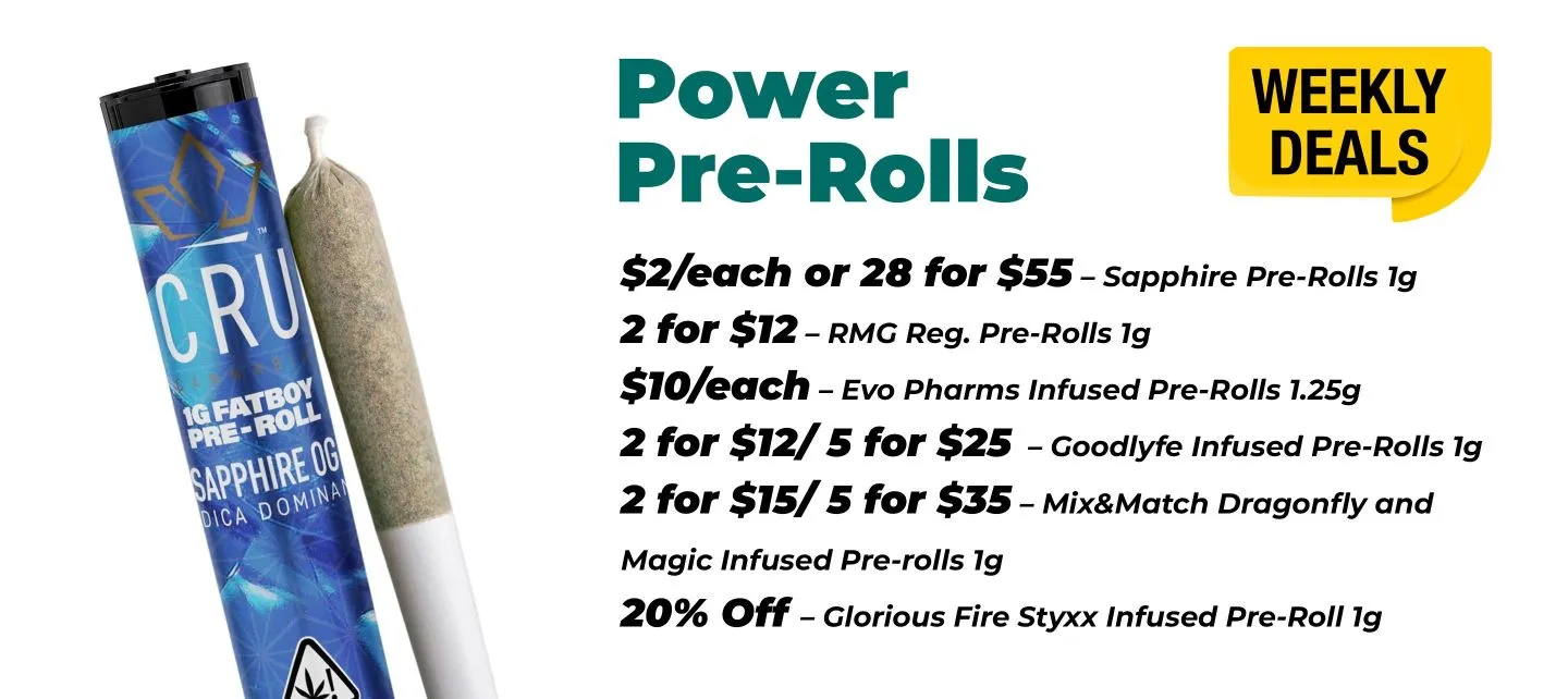 Weekly Deals - Power Pre Rolls Sapphire Pre-Rolls 1 gram - 2$ each or 28 for 55$ RMG Reg. Pre-Rolls 1 gram - 2 for 12$ Evo Pharms Infused Pre-Rolls 1.25 grams - 10$ Each Goodlyfe Infused Pre-Rolls 1 gram - 2 for 12$ or 5 for 25$ Mix & Match Dragonfly and Magic Infused pre-rolls 1 gram - 2 for 15$ or 5 for 35$ Glorious Fire Styxx Infused Pre-roll 1 gram - 20% off