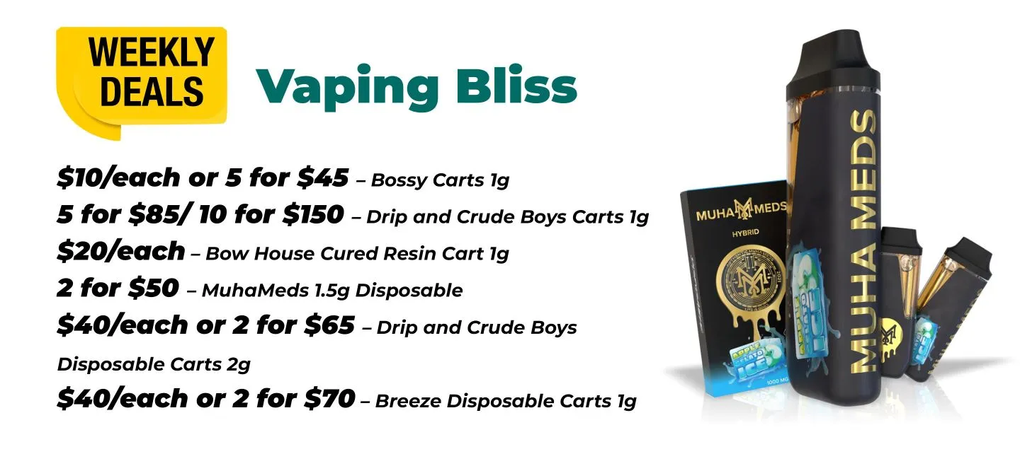 Weekly Deals Vaping Bliss Bossy Carts 1 gram - 10$ each or 5 for 45$ Drip and Crude Boys Cart 1gram - 5 for 85$ or 10 for 150$ Bow House Cured Resin Cart 1 gram - 20$ each MuhaMeds 1.5 gram disposable - 2 for 50$ Drip and Crude Boys Disposable Carts 2 grams - 40$ each or 2 for 65$ Breeze Disposable Carts 1 gram - 40$ each or 2 for 70$