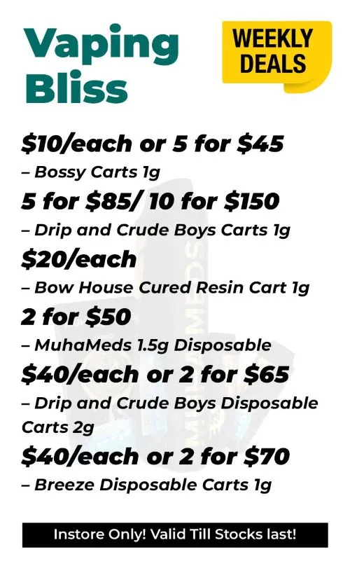 Weekly Deals Vaping Bliss Bossy Carts 1 gram - 10$ each or 5 for 45$ Drip and Crude Boys Cart 1gram - 5 for 85$ or 10 for 150$ Bow House Cured Resin Cart 1 gram - 20$ each MuhaMeds 1.5 gram disposable - 2 for 50$ Drip and Crude Boys Disposable Carts 2 grams - 40$ each or 2 for 65$ Breeze Disposable Carts 1 gram - 40$ each or 2 for 70$