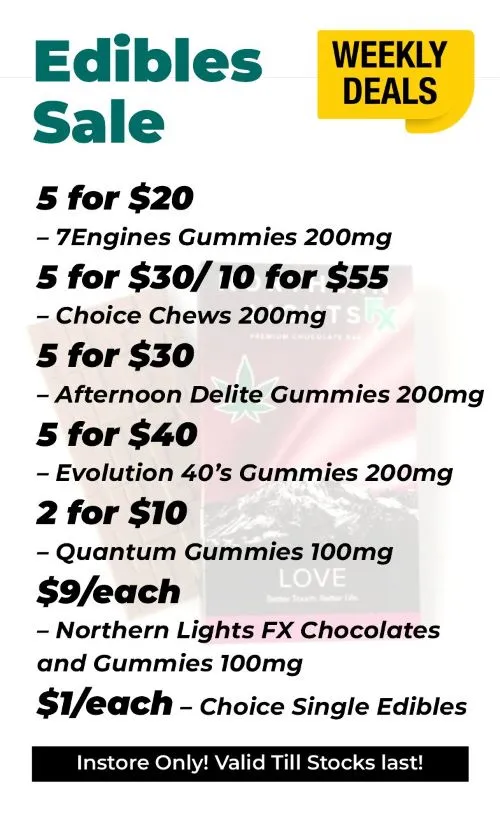 Weekly Deals Delectable Edibles 7Engines Gummies 200 mg - 5 for 20$ Choice Chews 200mg - 5 for 30$ or 10 for 55$ Afternoon Delite Gummies 200mg - 5 for 30$ Evolution 40's Gummies 200mg - 5 for 40$ Quantum Gummies 100mg - 2 for 10$ Northern Lights FX Chocolates and Gummies 100mg - 9$ each Choice Singles Edibles - 1$ each