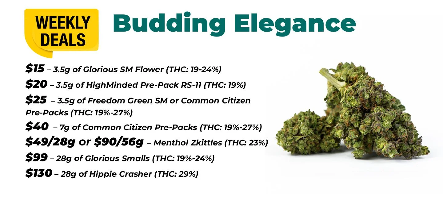 Weekly Deals on Budding Elegance $15 – 3.5 grams of Glorious Sm Flower (THC: 19-24%) $20 – 3.5 grams of HighMinded Pre-Pack RS-11 (THC: 19%) $25 – 3.5 grams of Freedom Green SM or Common Citizen Pre-Packs (THC: 19%-27%) $40 – 7 grams of Common Citizen Pre-Packs (THC: 19%-27%) $49 for 28 grams, or $90 for 56 grams - Menthol Zkittles (THC: 23%) $99 – 28 grams of Glorious Smalls (THC: 19%-24%) $130 – 28 grams of Hippie Crasher (THC: 29%)
