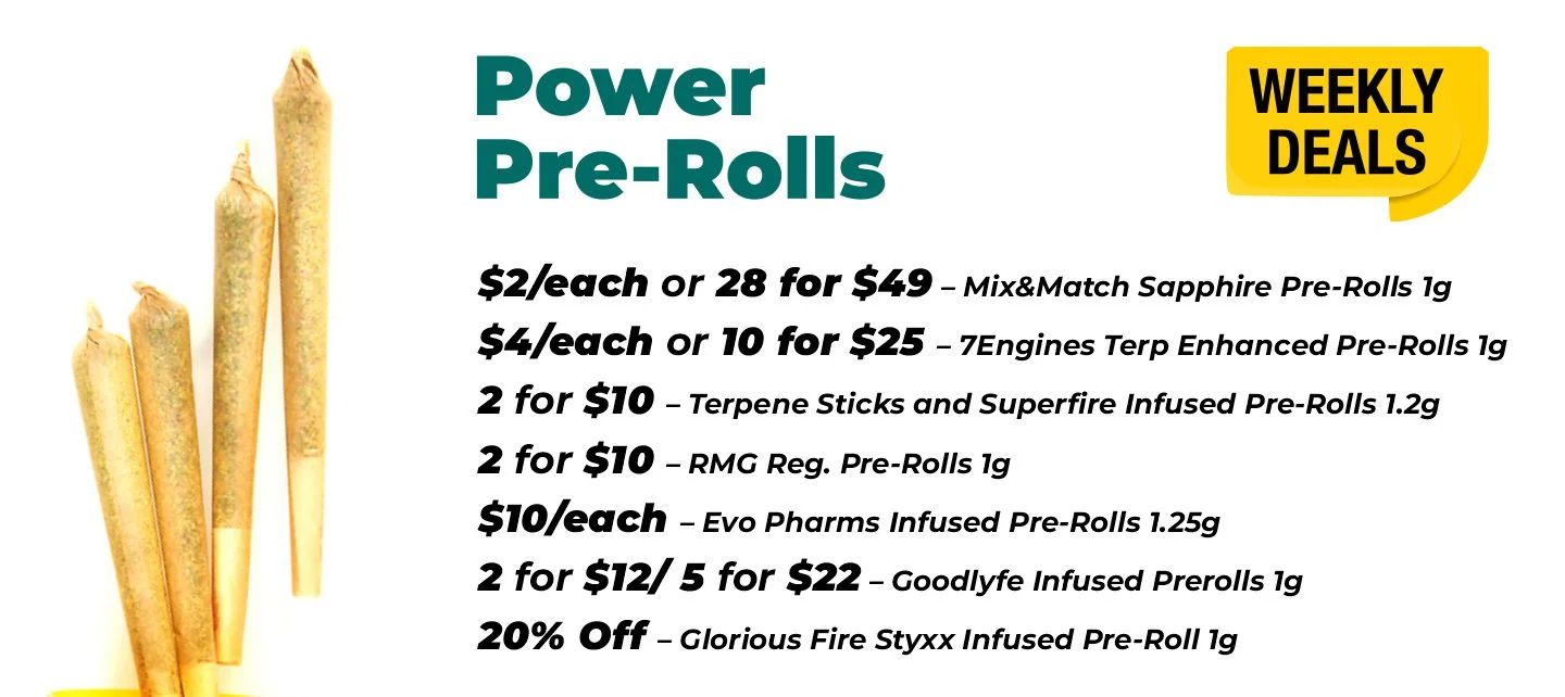 Weekly Deals on Power Pre-rolls $2 each or 28 for $49- Mix&Match Sapphire Pre-Rolls 1 gram $4 each or 10 for $25 – 7Engines Terp Enhanced Pre-Rolls 1 gram 2 for $10 – Terpene Sticks and Superfire Infused Pre-Rolls 1.2 grams 2 for $10 – RMG Reg. Pre-Rolls 1 gram $10 each - Evo Pharms Infused Pre-Rolls 1.25 grams 2 for $12 or 5 for $22 – Goodlyfe Infused Prerolls 1 gram 20% Off – Glorious Fire Styxx Infused Pre-Roll 1 gram