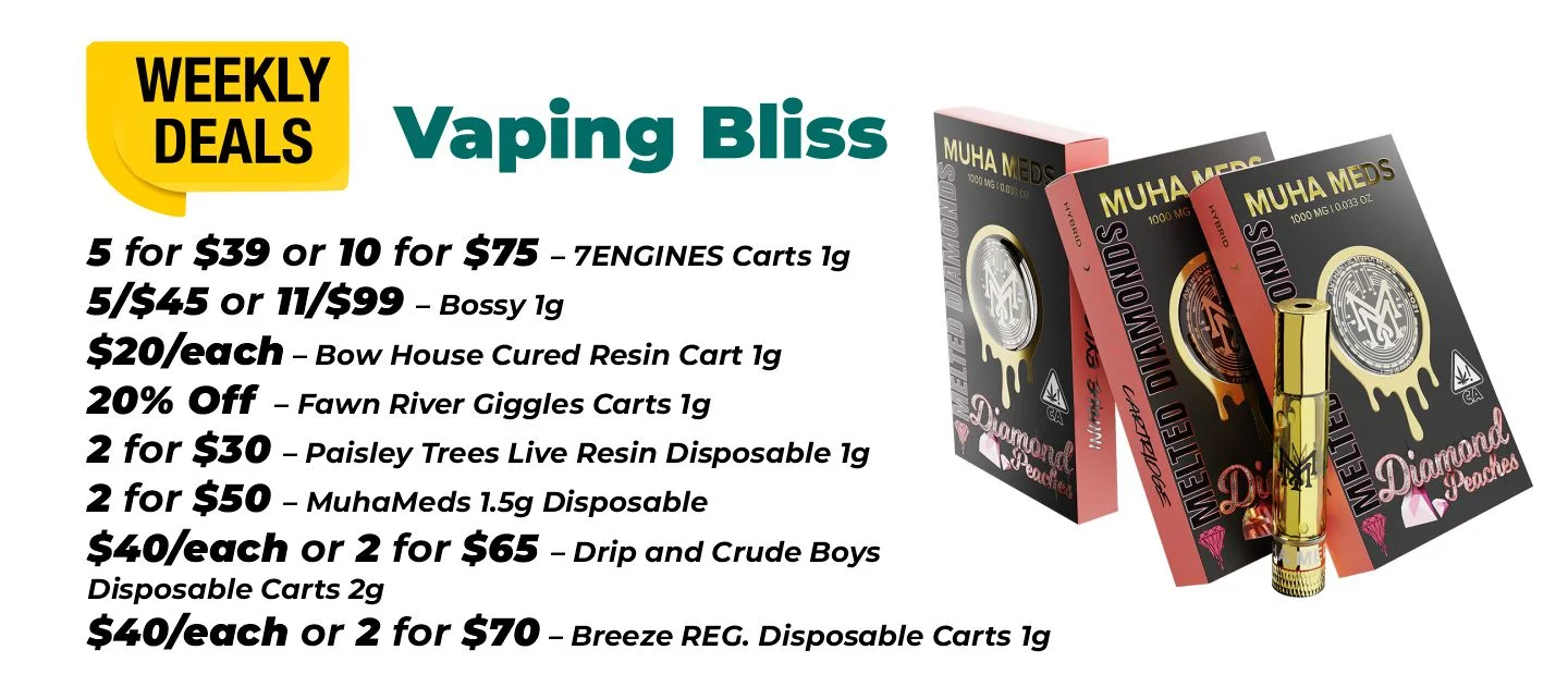 Weekly Deals on Vaping Bliss 5 for $39 or 10 for $75 – 7ENGINES Carts 1 gram 5 for $45 and 11 for $99 – Bossy 1 gram $20 each - Bow House Cured Resin Cart 1 gram 20% OFF – Fawn River Giggles Carts 1 gram 2 for $30 – Paisley Trees Live Resin Disposable 1 gram 2 for $50 – MuhaMeds 1.5 grams Disposable $40 each or 2 for $65 - Drip and Crude Boys Disposable Carts 2 grams $40 each or 2 for $70 – Breeze REG. Disposable Carts 1 gram