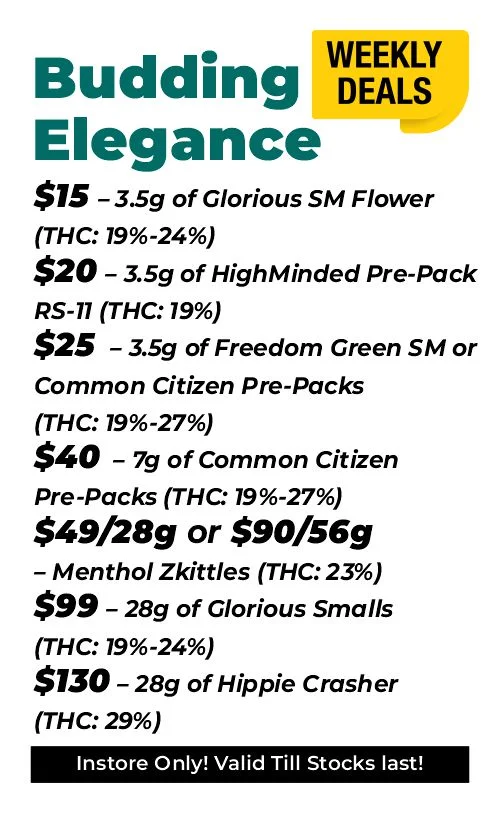 Weekly Deals on Budding Elegance $15 – 3.5 grams of Glorious Sm Flower (THC: 19-24%) $20 – 3.5 grams of HighMinded Pre-Pack RS-11 (THC: 19%) $25 – 3.5 grams of Freedom Green SM or Common Citizen Pre-Packs (THC: 19%-27%) $40 – 7 grams of Common Citizen Pre-Packs (THC: 19%-27%) $49 for 28 grams, or $90 for 56 grams - Menthol Zkittles (THC: 23%) $99 – 28 grams of Glorious Smalls (THC: 19%-24%) $130 – 28 grams of Hippie Crasher (THC: 29%)