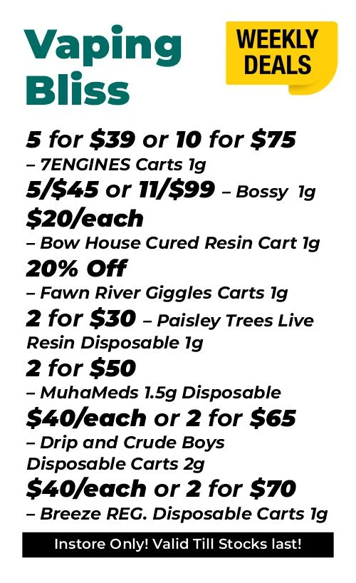 Weekly Deals on Vaping Bliss 5 for $39 or 10 for $75 – 7ENGINES Carts 1 gram 5 for $45 and 11 for $99 – Bossy 1 gram $20 each - Bow House Cured Resin Cart 1 gram 20% OFF – Fawn River Giggles Carts 1 gram 2 for $30 – Paisley Trees Live Resin Disposable 1 gram 2 for $50 – MuhaMeds 1.5 grams Disposable $40 each or 2 for $65 - Drip and Crude Boys Disposable Carts 2 grams $40 each or 2 for $70 – Breeze REG. Disposable Carts 1 gram