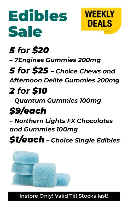 Weekly Deals on Edibles 5 for $20 – 7Engines Gummies 200mg 5 for $25 – Choice Chews and Afternoon Delite Gummies 200mg 2 for $10 - Quantum Gummies 100mg $9 each - Northern Lights FX Chocolates and Gummies 100mg $1 each - Choice Single Edibles
