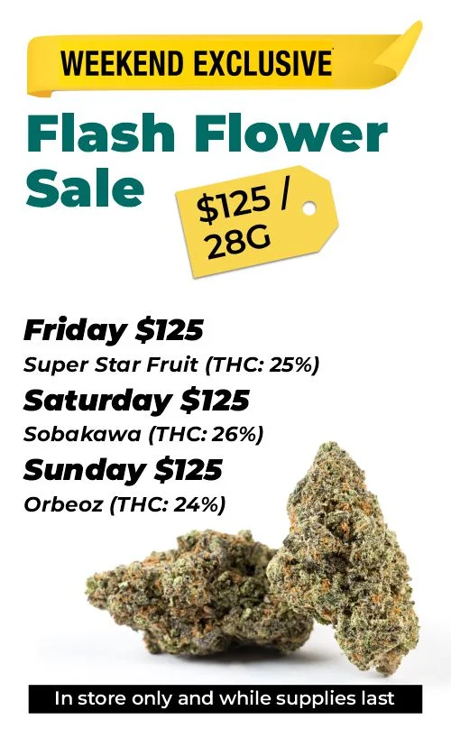 Weekend Exclusive Flash Flower Sale: $125 Top Shelf 28 grams - (In store only and while supplies last)  Friday $125 – Super Star Fruit (THC: 25%) Saturday $125 – Sobakawa (THC: 26%) Sunday $125 – Orbeoz (THC: 24%)