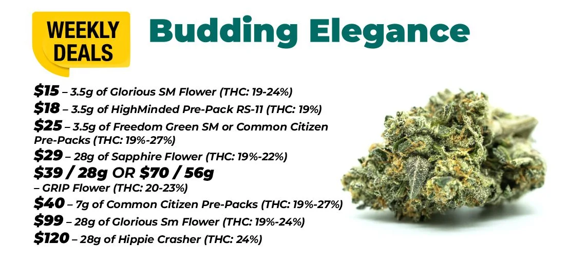 weekly deals - budding elegance $15 – 3.5 grams of Glorious Sm Flower (THC: 19-24%) $18 – 3.5 grams of HighMinded Pre-Pack RS-11 (THC: 19%) $25 – 3.5 grams of Freedom Green SM or Common Citizen Pre-Packs (THC: 19%-27%) $40 – 7 grams of Common Citizen Pre-Packs (THC: 19%-27%) $29 – 28 grams of Sapphire Flower (THC: 19%-22%) $39 for 28 grams or $70 for 56 grams - GRIP Flower (THC: 20-23%) $99 – 28 grams of Glorious Sm Flower (THC: 19%-24%) $120 – 28 grams of Hippie Crasher (THC: 24%)