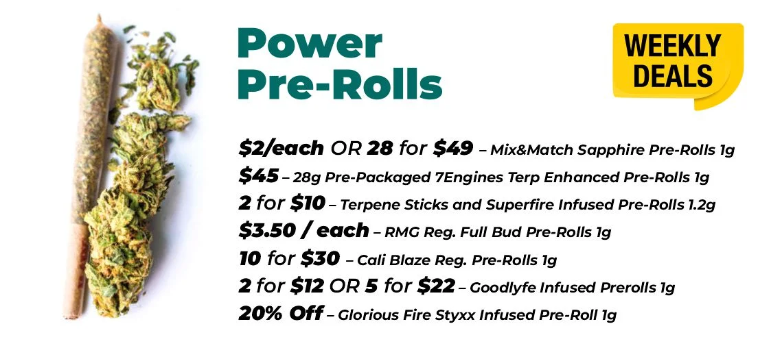 weekly deals - power pre-rolls $2 each or 28 for $49- Mix & Match Sapphire Pre-Rolls 1 gram $45 - 28 grams Pre-Packaged 7Engines Terp Enhanced Pre-Rolls 1 gram 2 for $10 – Terpene Sticks and Superfire Infused Pre-Rolls 1.2 grams $3.50 each – RM grams Reg. Full Bud Pre-Rolls 1 gram 10 for $30 – Cali Blaze Reg. Pre-Rolls 1 gram 2 for $12 or 5 for $22 – Goodlyfe Infused Prerolls 1 gram 20% Off – Glorious Fire Styxx Infused Pre-Roll 1 gram