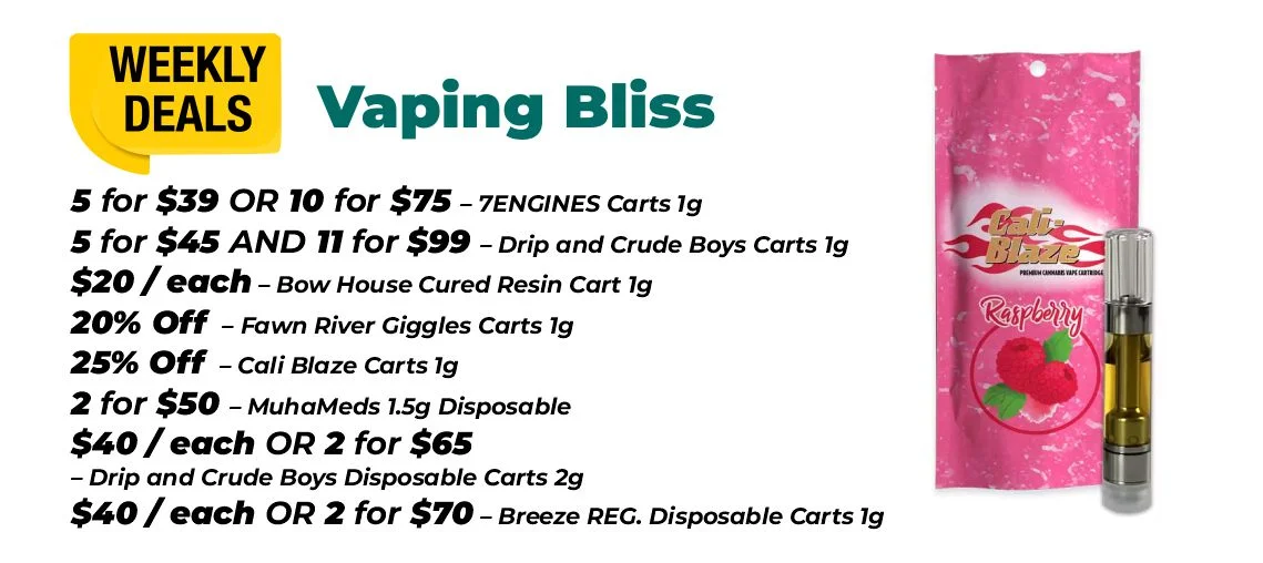 weekly deals - vaping bliss 5 for $39 or 10 for $75 – 7ENGINES Carts 1 gram 5 for $45 and 11 for $99 – Drip and Crude Boys Carts 1 gram $20 each - Bow House Cured Resin Cart 1 gram 20% OFF – Fawn River Giggles Carts 1 gram 25% OFF – Cali Blaze Carts 1 gram 2 for $50 – MuhaMeds 1.5 grams Disposable $40 each or 2 for $65 - Drip and Crude Boys Disposable Carts 2 grams $40 each or 2 for $70 – Breeze REG. Disposable Carts 1 gram