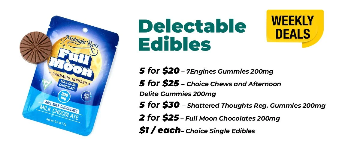 weekly deals - edibles edibles 5 for $20 – 7Engines Gummies 200mg 5 for $25 – Choice Chews and Afternoon Delite Gummies 200mg 5 for $30 – Shattered Thoughts Reg. Gummies 200mg 2 for $25 – Full Moon Chocolates 200mg $1 each - Choice Single Edibles