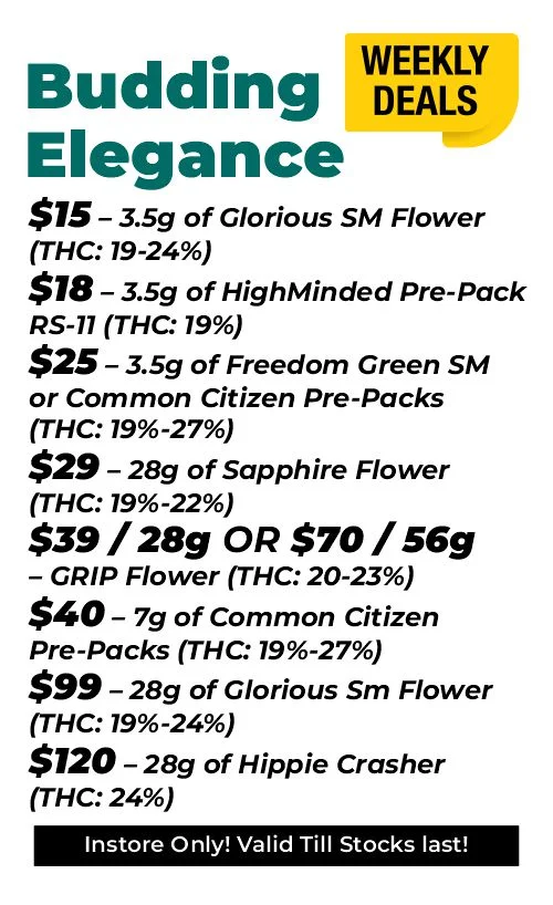 weekly deals - budding elegance $15 – 3.5 grams of Glorious Sm Flower (THC: 19-24%) $18 – 3.5 grams of HighMinded Pre-Pack RS-11 (THC: 19%) $25 – 3.5 grams of Freedom Green SM or Common Citizen Pre-Packs (THC: 19%-27%) $40 – 7 grams of Common Citizen Pre-Packs (THC: 19%-27%) $29 – 28 grams of Sapphire Flower (THC: 19%-22%) $39 for 28 grams or $70 for 56 grams - GRIP Flower (THC: 20-23%) $99 – 28 grams of Glorious Sm Flower (THC: 19%-24%) $120 – 28 grams of Hippie Crasher (THC: 24%)