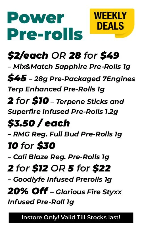 weekly deals - power pre-rolls $2 each or 28 for $49- Mix & Match Sapphire Pre-Rolls 1 gram $45 - 28 grams Pre-Packaged 7Engines Terp Enhanced Pre-Rolls 1 gram 2 for $10 – Terpene Sticks and Superfire Infused Pre-Rolls 1.2 grams $3.50 each – RM grams Reg. Full Bud Pre-Rolls 1 gram 10 for $30 – Cali Blaze Reg. Pre-Rolls 1 gram 2 for $12 or 5 for $22 – Goodlyfe Infused Prerolls 1 gram 20% Off – Glorious Fire Styxx Infused Pre-Roll 1 gram