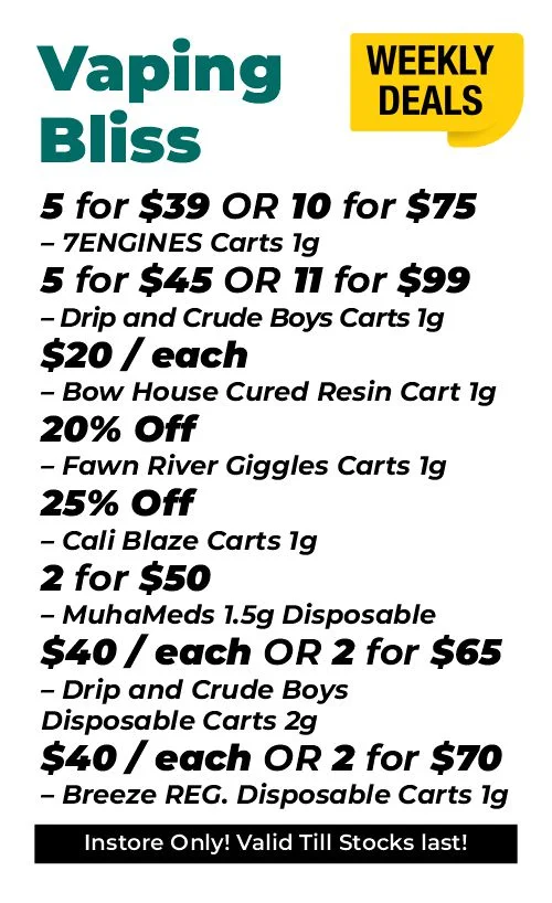 weekly deals - vaping bliss 5 for $39 or 10 for $75 – 7ENGINES Carts 1 gram 5 for $45 and 11 for $99 – Drip and Crude Boys Carts 1 gram $20 each - Bow House Cured Resin Cart 1 gram 20% OFF – Fawn River Giggles Carts 1 gram 25% OFF – Cali Blaze Carts 1 gram 2 for $50 – MuhaMeds 1.5 grams Disposable $40 each or 2 for $65 - Drip and Crude Boys Disposable Carts 2 grams $40 each or 2 for $70 – Breeze REG. Disposable Carts 1 gram