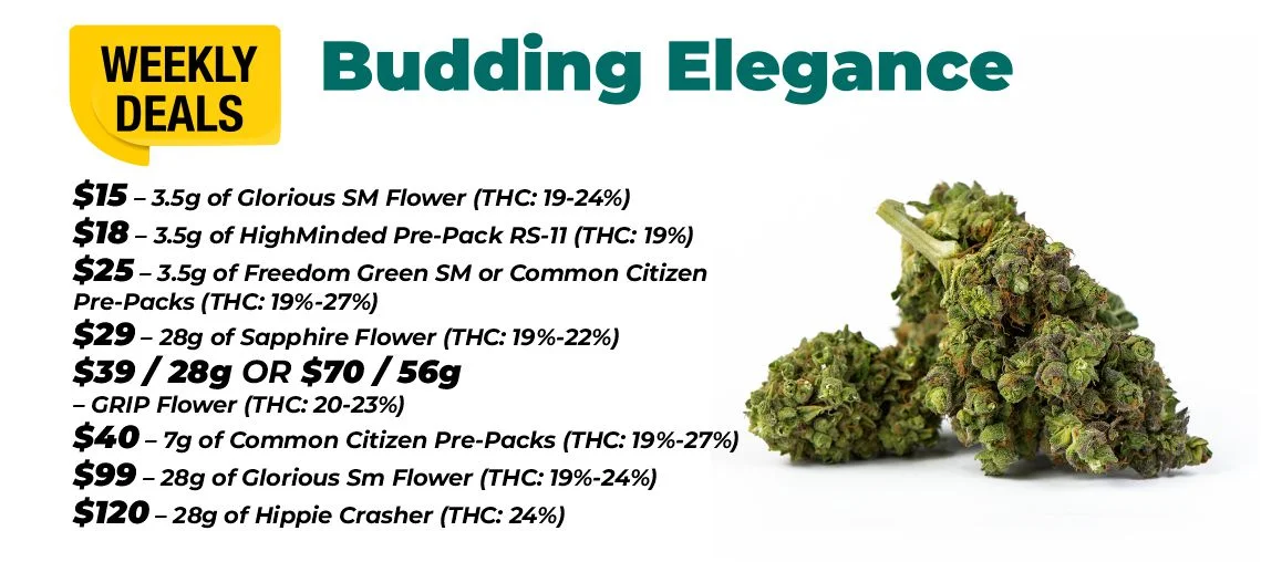 Weekly deals - budding elegance $15 – 3.5 grams of Glorious Sm Flower (THC: 19-24%) $18 – 3.5 grams of HighMinded Pre-Pack RS-11 (THC: 19%) $25 – 3.5 grams of Freedom Green SM or Common Citizen Pre-Packs (THC: 19%-27%) $40 – 7 grams of Common Citizen Pre-Packs (THC: 19%-27%) $29 – 28 grams of Sapphire Flower (THC: 19%-22%) $39 for 28 grams or $70 for 56 grams - GRIP Flower (THC: 20-23%) $99 – 28 grams of Glorious Sm Flower (THC: 19%-24%) $120 – 28 grams of Hippie Crasher (THC: 24%)