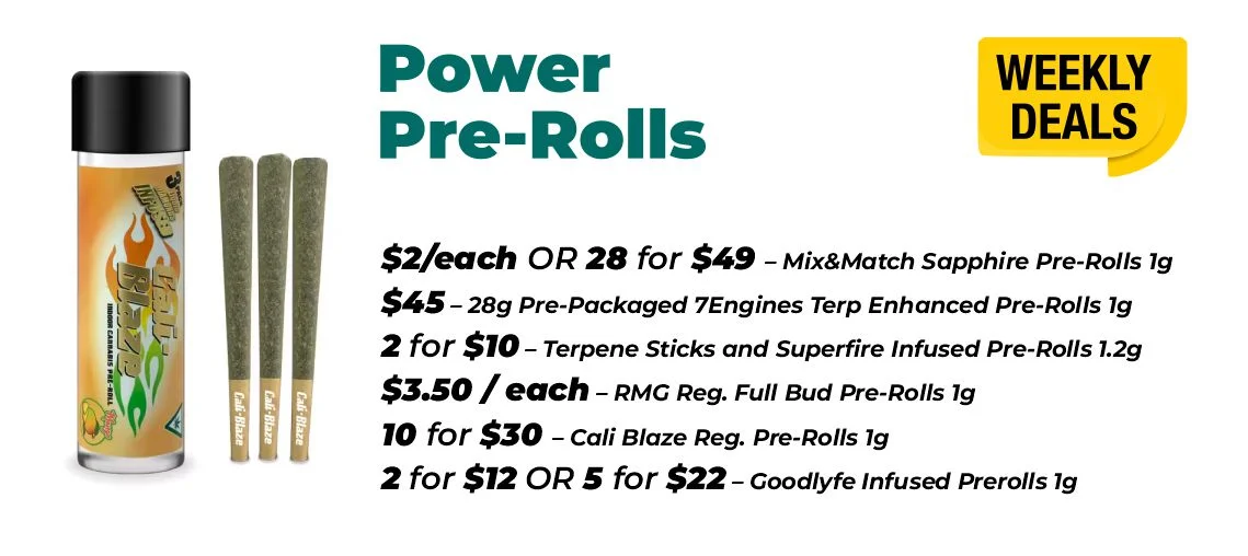 Weekly deals - power pre-rolls $2 each or 28 for $49- Mix&Match Sapphire Pre-Rolls 1 gram $45 - 28 grams Pre-Packaged 7Engines Terp Enhanced Pre-Rolls 1 gram 2 for $10 – Terpene Sticks and Superfire Infused Pre-Rolls 1.2 grams $3.50 each – RMG Reg. Full Bud Pre-Rolls 1 gram 10 for $30 – Cali Blaze Reg. Pre-Rolls 1 gram 2 for $12 or 5 for $22 – Goodlyfe Infused Prerolls 1 gram