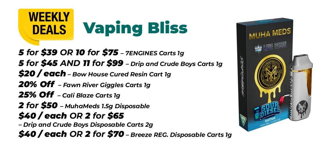 Weekly deals - vaping bliss 5 for $39 or 10 for $75 – 7ENGINES Carts 1 gram 5 for $45 and 11 for $99 – Drip and Crude Boys Carts 1 gram $20 each - Bow House Cured Resin Cart 1 gram 20% OFF – Fawn River Giggles Carts 1 gram 25% OFF – Cali Blaze Carts 1 gram 2 for $50 – MuhaMeds 1.5 gram Disposable $40 each or 2 for $65 - Drip and Crude Boys Disposable Carts 2 grams $40 each or 2 for $70 – Breeze REG. Disposable Carts 1 gram