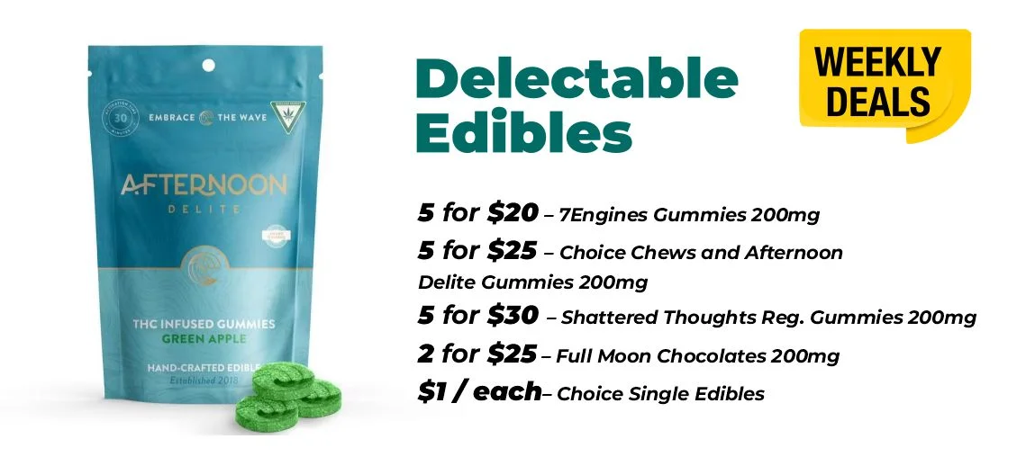 weekly deals - delectable edibles 5 for $20 – 7Engines Gummies 200mg 5 for $25 – Choice Chews and Afternoon Delite Gummies 200mg 5 for $30 – Shattered Thoughts Reg. Gummies 200mg 2 for $25 – Full Moon Chocolates 200mg $1 each - Choice Single Edibles