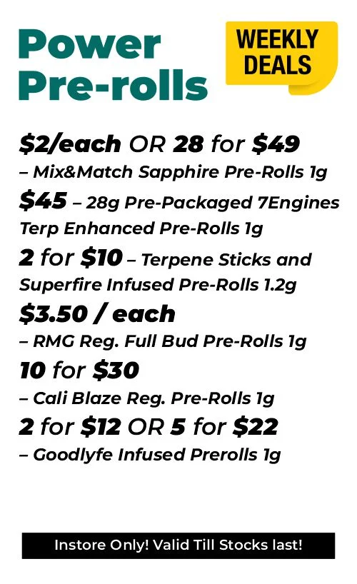 Weekly deals - power pre-rolls $2 each or 28 for $49- Mix&Match Sapphire Pre-Rolls 1 gram $45 - 28 grams Pre-Packaged 7Engines Terp Enhanced Pre-Rolls 1 gram 2 for $10 – Terpene Sticks and Superfire Infused Pre-Rolls 1.2 grams $3.50 each – RMG Reg. Full Bud Pre-Rolls 1 gram 10 for $30 – Cali Blaze Reg. Pre-Rolls 1 gram 2 for $12 or 5 for $22 – Goodlyfe Infused Prerolls 1 gram