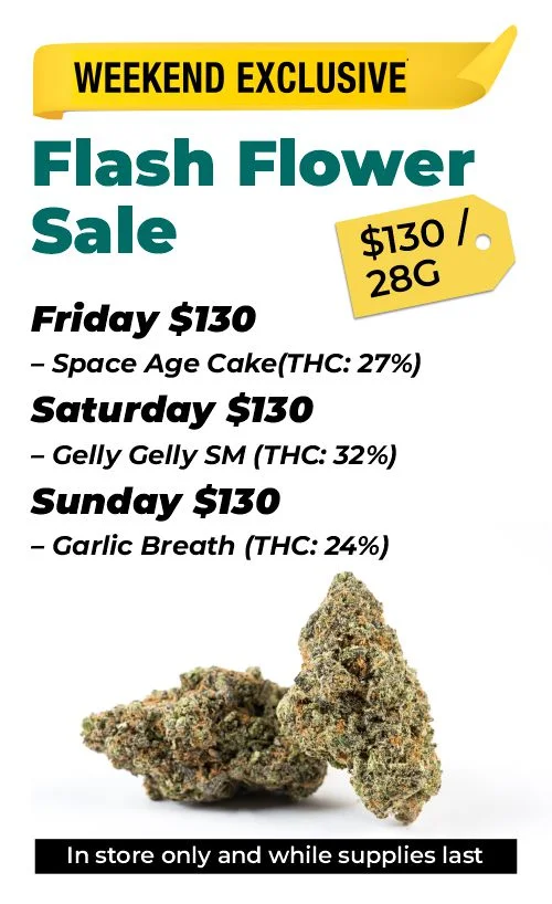 Weekend Exclusives - flash flower sale $130 Top Shelf 28 grams Friday $130 – Space Age Cake (THC: 27%) Saturday $130 – Gelly Gelly SM (THC: 32%) Sunday $130 – Garlic Breath (THC: 24%)