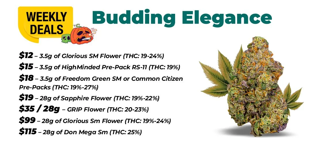 Weekly Deals - Budding Elegance $12 – 3.5 grams of Glorious Sm Flower (THC: 19-24%) $15 – 3.5 grams of HighMinded Pre-Pack RS-11 (THC: 19%) $18 – 3.5 grams of Freedom Green SM or Common Citizen Pre-Packs (THC: 19%-27%) $19 for 28 grams - Sapphire Flower (THC: 19%-22%) $29 for 28 grams or $40 for 56 grams - GRIP Flower (THC: 20-23%) $99 – 28 grams of Glorious Sm Flower (THC: 19%-24%) $115 – 28 grams of Don Mega Sm (THC: 25%)