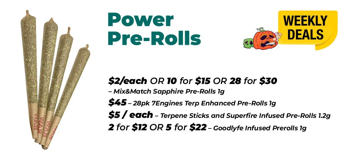 Weekly Deals - Power Pre-rolls $2 each or 10 for $15 or 28 for $30- Mix&Match Sapphire Pre-Rolls 1 gram $45 - 28pk 7Engines Terp Enhanced Pre-Rolls 1 gram $5 each – Terpene Sticks and Superfire Infused Pre-Rolls 1.2 grams 2 for $12 or 5 for $22 – Goodlyfe Infused Prerolls 1 gram