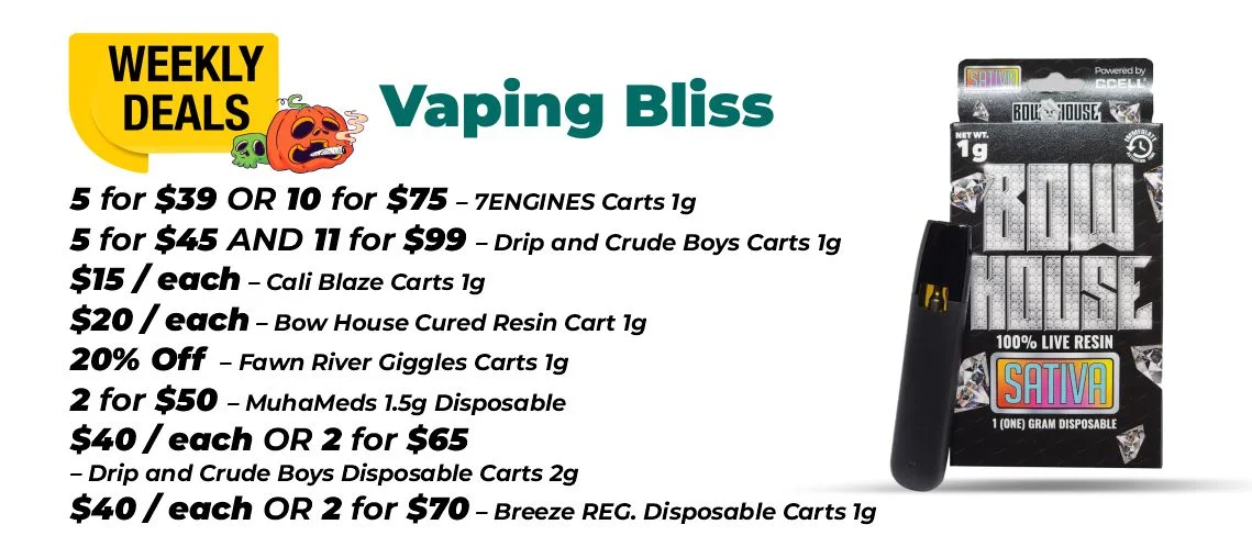 Weekly Deals - Vaping Bliss 5 for $39 or 10 for $75 – 7ENGINES Carts 1 gram 5 for $45 and 11 for $99 – Drip and Crude Boys Carts 1 gram $15 each - Cali Blaze Carts 1 gram $20 each - Bow House Cured Resin Cart 1 gram 20% OFF – Fawn River Giggles Carts 1 gram 2 for $50 – MuhaMeds 1.5 grams Disposable $40 each or 2 for $65 - Drip and Crude Boys Disposable Carts 2 grams $40 each or 2 for $70 – Breeze REG. Disposable Carts 1 gram