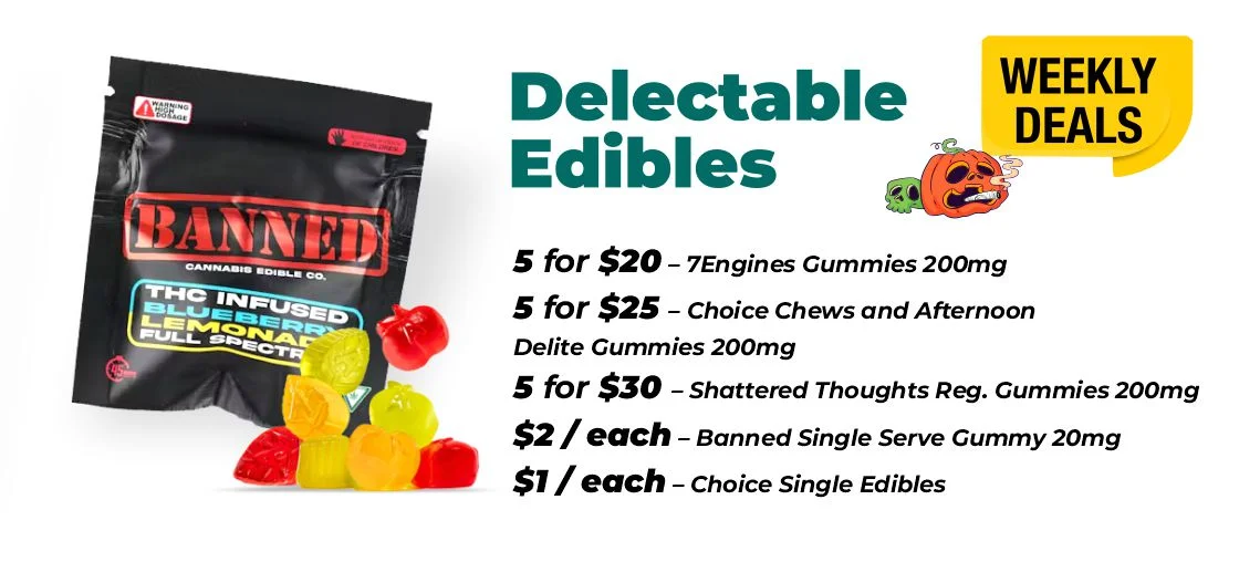 Weekly Deals - Delectable Edibles 5 for $20 – 7Engines Gummies 200mg 5 for $25 – Choice Chews and Afternoon Delite Gummies 200mg 5 for $30 – Shattered Thoughts Reg. Gummies 200mg $2 each - Banned Single Serve Gummy 20mg $1 each - Choice and Mojo Single Serve Edibles 10mg