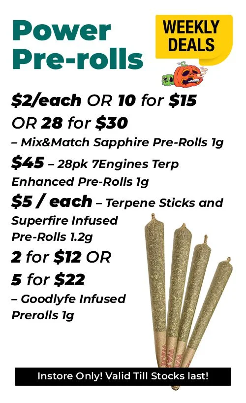 Weekly Deals - Power Pre-rolls $2 each or 10 for $15 or 28 for $30- Mix&Match Sapphire Pre-Rolls 1 gram $45 - 28pk 7Engines Terp Enhanced Pre-Rolls 1 gram $5 each – Terpene Sticks and Superfire Infused Pre-Rolls 1.2 grams 2 for $12 or 5 for $22 – Goodlyfe Infused Prerolls 1 gram