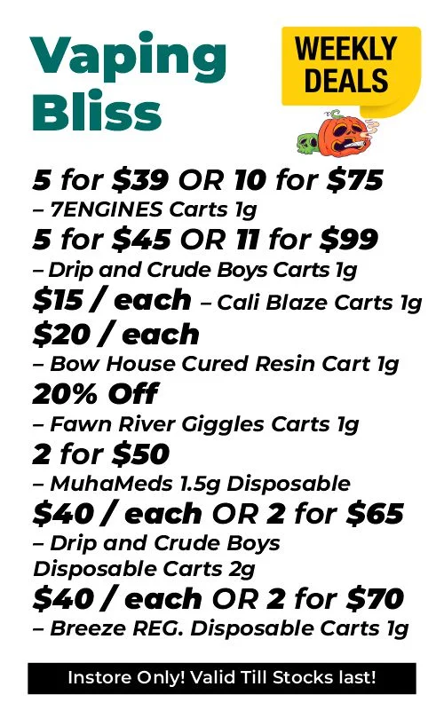 Weekly Deals - Vaping Bliss 5 for $39 or 10 for $75 – 7ENGINES Carts 1 gram 5 for $45 and 11 for $99 – Drip and Crude Boys Carts 1 gram $15 each - Cali Blaze Carts 1 gram $20 each - Bow House Cured Resin Cart 1 gram 20% OFF – Fawn River Giggles Carts 1 gram 2 for $50 – MuhaMeds 1.5 grams Disposable $40 each or 2 for $65 - Drip and Crude Boys Disposable Carts 2 grams $40 each or 2 for $70 – Breeze REG. Disposable Carts 1 gram