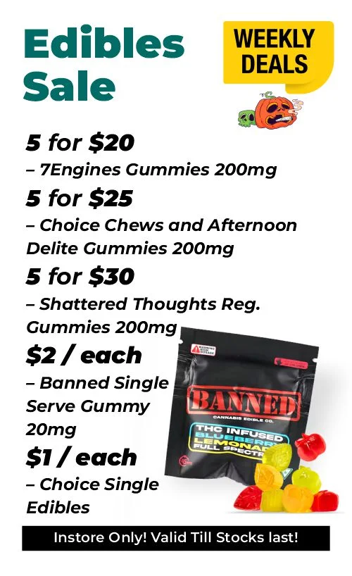 Weekly Deals - Delectable Edibles 5 for $20 – 7Engines Gummies 200mg 5 for $25 – Choice Chews and Afternoon Delite Gummies 200mg 5 for $30 – Shattered Thoughts Reg. Gummies 200mg $2 each - Banned Single Serve Gummy 20mg $1 each - Choice and Mojo Single Serve Edibles 10mg