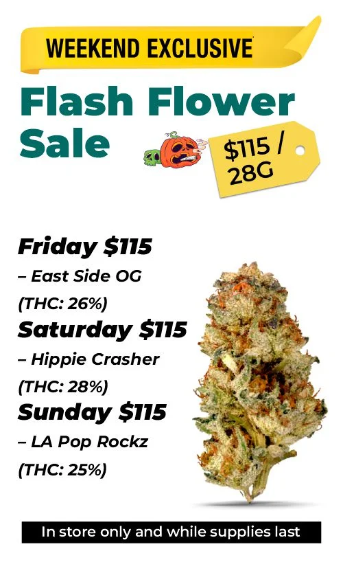 Weekend Exclusive - Flash Flower Sale $115 Top Shelf 28 grams Friday $115 – East Side OG (THC: 26%) Saturday $115 – Hippie Crasher (THC: 28%) Sunday $115 – LA Pop Rockz (THC: 25%)