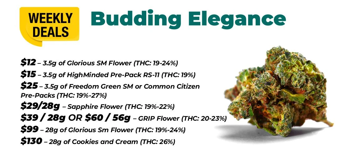 Weekly Deals – Budding Elegance $12 – 3.5 grams of Glorious SM Flower (THC: 19-24%) $15 – 3.5 grams of HighMinded Pre-Pack RS-11 (THC: 19%) $25 – 3.5 grams of Freedom Green SM or Common Citizen Pre-Packs (THC: 19%-27%) $29 - 28 grams - Sapphire Flower (THC: 19%-22%) $39 for 28 grams or $60 for 56 grams of GRIP Flower (THC: 20-23%) $99 – 28 grams of Glorious SM Flower (THC: 19%-24%) $130 – 28 grams of Cookies and Cream (THC: 26%)