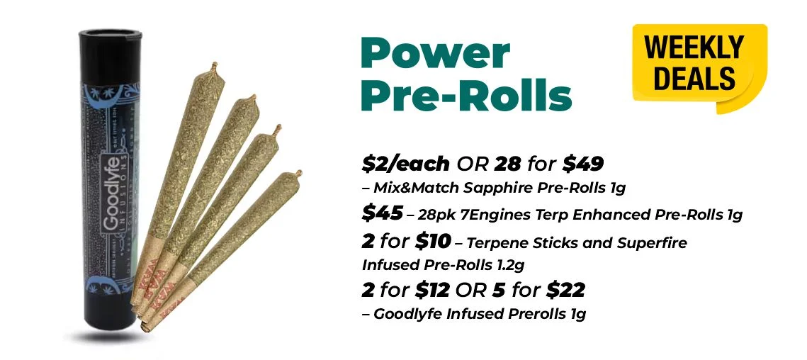 Weekly Deals – Power Pre-rolls $2 each or 28 for $49- Mix&Match Sapphire Pre-Rolls 1 gram $45 - 28pk 7Engines Terp Enhanced Pre-Rolls 1 gram 2 for $10 – Terpene Sticks and Superfire Infused Pre-Rolls 1.2 grams 2 for $12 or 5 for $22 – Goodlyfe Infused Prerolls 1 gram