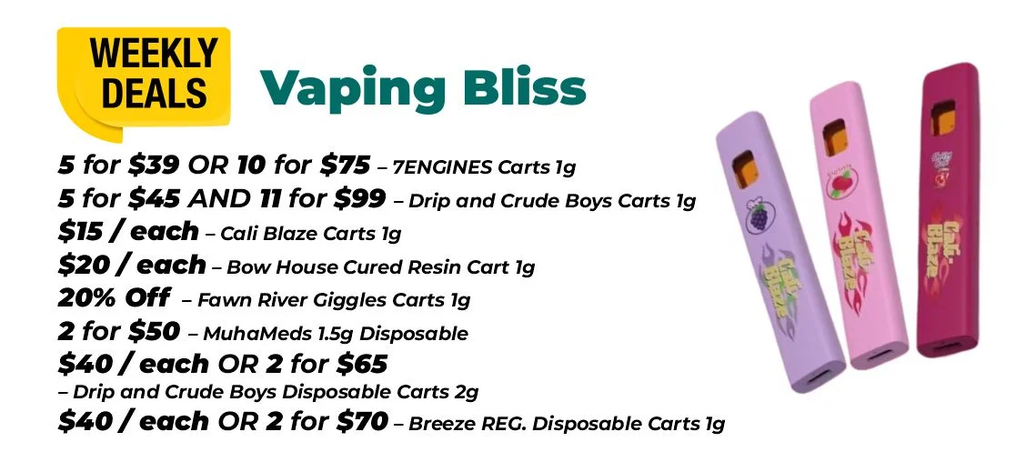 Weekly Deals – Vaping Bliss 5 for $39 or 10 for $75 – 7ENGINES Carts 1 gram 5 for $45 and 11 for $99 – Drip and Crude Boys Carts 1 gram $15 each - Cali Blaze Carts 1 gram $20 each - Bow House Cured Resin Cart 1 gram 20% OFF – Fawn River Giggles Carts 1 gram 2 for $50 – MuhaMeds 1.5 grams Disposable $40 each or 2 for $65 - Drip and Crude Boys Disposable Carts 2 grams $40 each or 2 for $70 – Breeze REG. Disposable Carts 1 gram