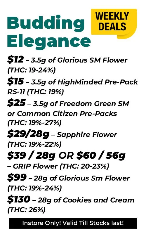 Weekly Deals – Budding Elegance $12 – 3.5 grams of Glorious SM Flower (THC: 19-24%) $15 – 3.5 grams of HighMinded Pre-Pack RS-11 (THC: 19%) $25 – 3.5 grams of Freedom Green SM or Common Citizen Pre-Packs (THC: 19%-27%) $29 - 28 grams - Sapphire Flower (THC: 19%-22%) $39 for 28 grams or $60 for 56 grams of GRIP Flower (THC: 20-23%) $99 – 28 grams of Glorious SM Flower (THC: 19%-24%) $130 – 28 grams of Cookies and Cream (THC: 26%)