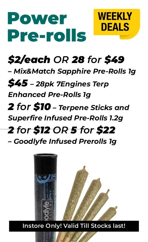 Weekly Deals – Power Pre-rolls $2 each or 28 for $49- Mix&Match Sapphire Pre-Rolls 1 gram $45 - 28pk 7Engines Terp Enhanced Pre-Rolls 1 gram 2 for $10 – Terpene Sticks and Superfire Infused Pre-Rolls 1.2 grams 2 for $12 or 5 for $22 – Goodlyfe Infused Prerolls 1 gram