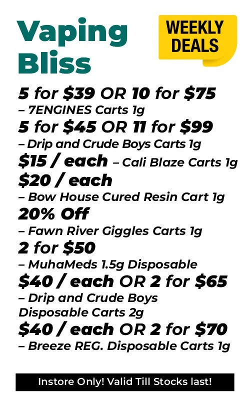 Weekly Deals – Vaping Bliss 5 for $39 or 10 for $75 – 7ENGINES Carts 1 gram 5 for $45 and 11 for $99 – Drip and Crude Boys Carts 1 gram $15 each - Cali Blaze Carts 1 gram $20 each - Bow House Cured Resin Cart 1 gram 20% OFF – Fawn River Giggles Carts 1 gram 2 for $50 – MuhaMeds 1.5 grams Disposable $40 each or 2 for $65 - Drip and Crude Boys Disposable Carts 2 grams $40 each or 2 for $70 – Breeze REG. Disposable Carts 1 gram