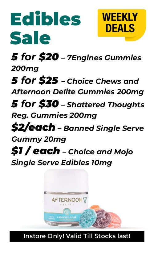 Weekly Deals – Delectable Edibles 5 for $20 – 7Engines Gummies 200 mg 5 for $25 – Choice Chews and Afternoon Delite Gummies 200 mg 5 for $30 – Shattered Thoughts Reg. Gummies 200 mg $2 each - Banned Single Serve Gummy 20 mg $1 each - Choice and Mojo Single Serve Edibles 10 mg