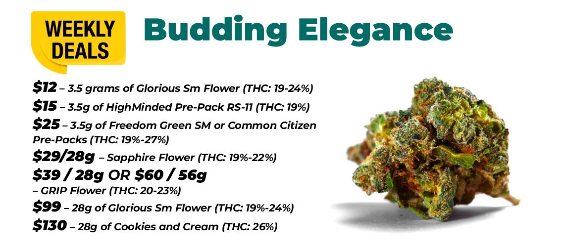 Weekly Deals - Budding elegance $12 – 3.5 grams of Glorious Sm Flower (THC: 19-24%) $15 – 3.5 grams of HighMinded Pre-Pack RS-11 (THC: 19%) $25 – 3.5 grams of Freedom Green SM or Common Citizen Pre-Packs (THC: 19%-27%) $29 for 28 grams - Sapphire Flower (THC: 19%-22%) $39 for 28 grams or $60 for 56 grams - GRIP Flower (THC: 20-23%) $99 – 28 grams of Glorious Sm Flower (THC: 19%-24%) $130 – 28 grams of Cookies and Cream (THC: 26%)