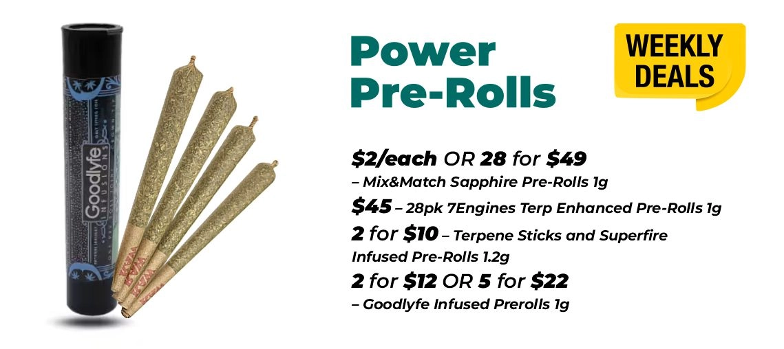 Weekly Deals - Power pre-rolls $2 for each or 28 for $49- Mix&Match Sapphire Pre-Rolls 1 gram $45 - 28pk 7Engines Terp Enhanced Pre-Rolls 1 gram 2 for $10 – Terpene Sticks and Superfire Infused Pre-Rolls 1.2 grams 2 for $12 or 5 for $22 – Goodlyfe Infused Prerolls 1 gram