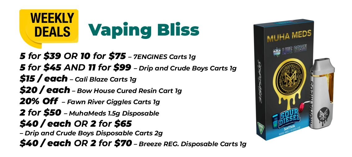 Weekly Deals - Vaping bliss 5 for $39 or 10 for $75 – 7ENGINES Carts 1 gram 5 for $45 and 11 for $99 – Drip and Crude Boys Carts 1 gram $15 for each - Cali Blaze Carts 1 gram $20 for each - Bow House Cured Resin Cart 1 gram 20% OFF – Fawn River Giggles Carts 1 gram 2 for $50 – MuhaMeds 1.5 grams Disposable $40 for each or 2 for $65 - Drip and Crude Boys Disposable Carts 2 grams $40 for each or 2 for $70 – Breeze REG. Disposable Carts 1 gram